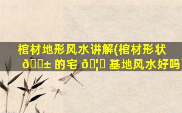 棺材地形风水讲解(棺材形状 🐱 的宅 🦊 基地风水好吗)
